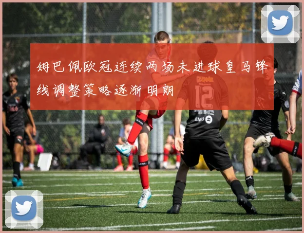 姆巴佩欧冠连续两场未进球皇马锋线调整策略逐渐明朗
