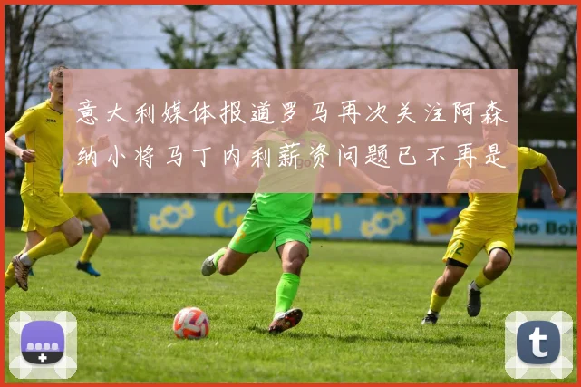 意大利媒体报道罗马再次关注阿森纳小将马丁内利薪资问题已不再是障碍
